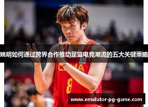 姚明如何通过跨界合作推动足篮电竞潮流的五大关键策略