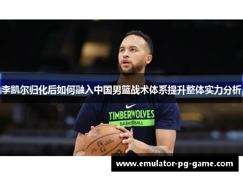 李凯尔归化后如何融入中国男篮战术体系提升整体实力分析
