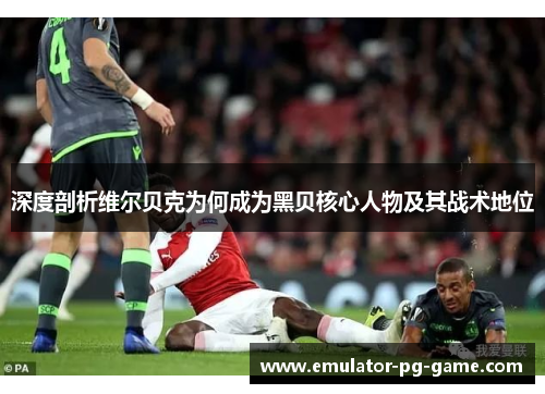 深度剖析维尔贝克为何成为黑贝核心人物及其战术地位