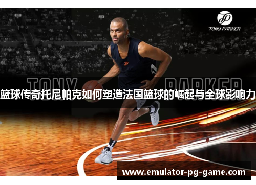 篮球传奇托尼帕克如何塑造法国篮球的崛起与全球影响力