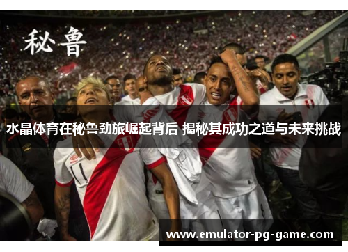 水晶体育在秘鲁劲旅崛起背后 揭秘其成功之道与未来挑战