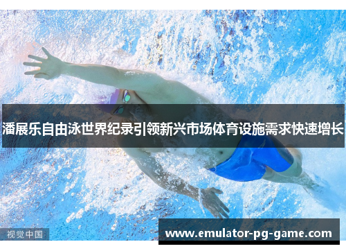 潘展乐自由泳世界纪录引领新兴市场体育设施需求快速增长