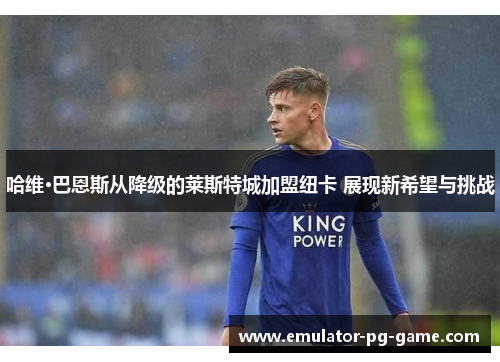 哈维·巴恩斯从降级的莱斯特城加盟纽卡 展现新希望与挑战