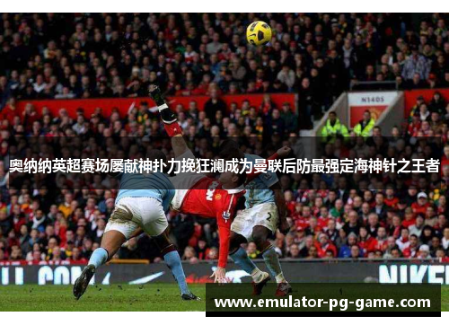 奥纳纳英超赛场屡献神扑力挽狂澜成为曼联后防最强定海神针之王者