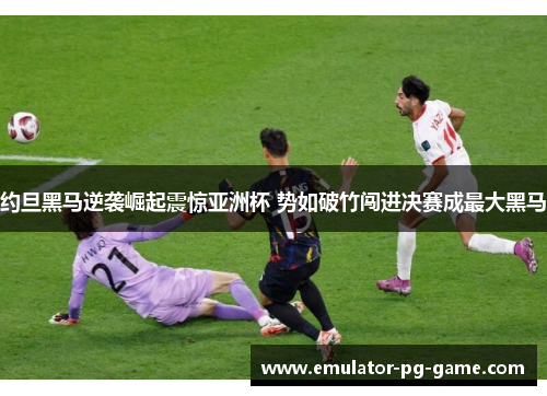 约旦黑马逆袭崛起震惊亚洲杯 势如破竹闯进决赛成最大黑马
